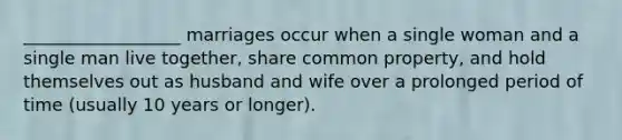 __________________ marriages occur when a single woman and a single man live together, share common property, and hold themselves out as husband and wife over a prolonged period of time (usually 10 years or longer).