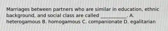 Marriages between partners who are similar in education, ethnic background, and social class are called ___________. A. heterogamous B. homogamous C. companionate D. egalitarian