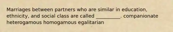 Marriages between partners who are similar in education, ethnicity, and social class are called __________. companionate heterogamous homogamous egalitarian