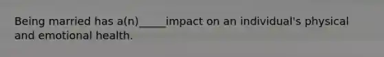 Being married has a(n)_____impact on an individual's physical and emotional health.
