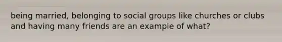 being married, belonging to social groups like churches or clubs and having many friends are an example of what?