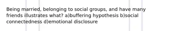 Being married, belonging to social groups, and have many friends illustrates what? a)buffering hypothesis b)social connectedness d)emotional disclosure