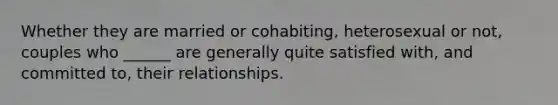 Whether they are married or cohabiting, heterosexual or not, couples who ______ are generally quite satisfied with, and committed to, their relationships.