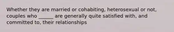 Whether they are married or cohabiting, heterosexual or not, couples who ______ are generally quite satisfied with, and committed to, their relationships