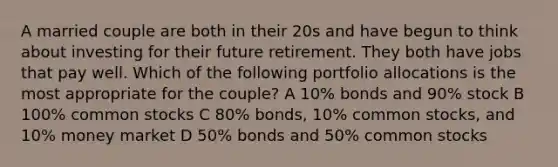 A married couple are both in their 20s and have begun to think about investing for their future retirement. They both have jobs that pay well. Which of the following portfolio allocations is the most appropriate for the couple? A 10% bonds and 90% stock B 100% common stocks C 80% bonds, 10% common stocks, and 10% money market D 50% bonds and 50% common stocks