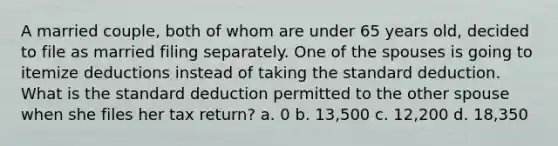 A married couple, both of whom are under 65 years old, decided to file as married filing separately. One of the spouses is going to itemize deductions instead of taking the standard deduction. What is the standard deduction permitted to the other spouse when she files her tax return? a. 0 b. 13,500 c. 12,200 d. 18,350