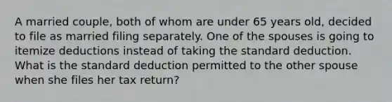 A married couple, both of whom are under 65 years old, decided to file as married filing separately. One of the spouses is going to itemize deductions instead of taking the standard deduction. What is the standard deduction permitted to the other spouse when she files her tax return?