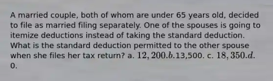 A married couple, both of whom are under 65 years old, decided to file as married filing separately. One of the spouses is going to itemize deductions instead of taking the standard deduction. What is the standard deduction permitted to the other spouse when she files her tax return? a. 12,200. b.13,500. c. 18,350. d.0.