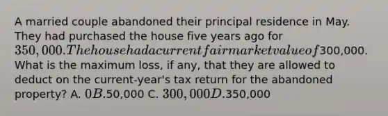 A married couple abandoned their principal residence in May. They had purchased the house five years ago for 350,000. The house had a current fair market value of300,000. What is the maximum loss, if any, that they are allowed to deduct on the current-year's tax return for the abandoned property? A. 0 B.50,000 C. 300,000 D.350,000