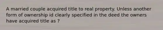 A married couple acquired title to real property. Unless another form of ownership id clearly specified in the deed the owners have acquired title as ?