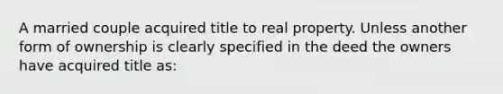 A married couple acquired title to real property. Unless another form of ownership is clearly specified in the deed the owners have acquired title as: