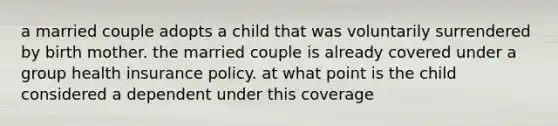 a married couple adopts a child that was voluntarily surrendered by birth mother. the married couple is already covered under a group health insurance policy. at what point is the child considered a dependent under this coverage