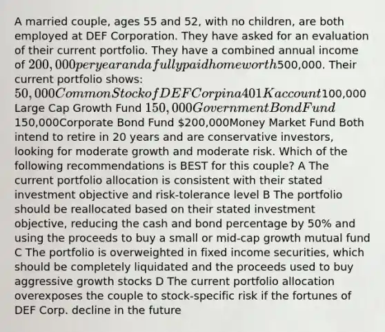 A married couple, ages 55 and 52, with no children, are both employed at DEF Corporation. They have asked for an evaluation of their current portfolio. They have a combined annual income of 200,000 per year and a fully paid home worth500,000. Their current portfolio shows: 50,000 Common Stock of DEF Corp in a 401K account100,000 Large Cap Growth Fund 150,000 Government Bond Fund150,000Corporate Bond Fund 200,000Money Market Fund Both intend to retire in 20 years and are conservative investors, looking for moderate growth and moderate risk. Which of the following recommendations is BEST for this couple? A The current portfolio allocation is consistent with their stated investment objective and risk-tolerance level B The portfolio should be reallocated based on their stated investment objective, reducing the cash and bond percentage by 50% and using the proceeds to buy a small or mid-cap growth mutual fund C The portfolio is overweighted in fixed income securities, which should be completely liquidated and the proceeds used to buy aggressive growth stocks D The current portfolio allocation overexposes the couple to stock-specific risk if the fortunes of DEF Corp. decline in the future