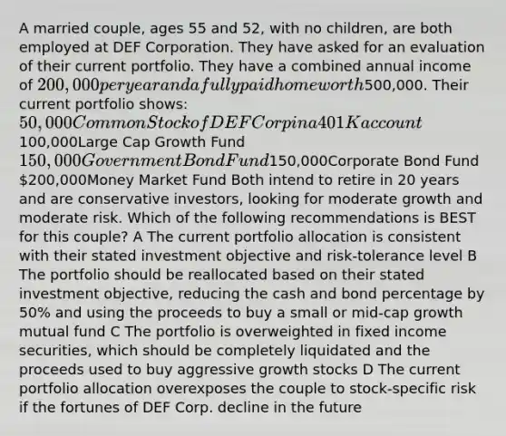 A married couple, ages 55 and 52, with no children, are both employed at DEF Corporation. They have asked for an evaluation of their current portfolio. They have a combined annual income of 200,000 per year and a fully paid home worth500,000. Their current portfolio shows: 50,000Common Stock of DEF Corp in a 401K account100,000Large Cap Growth Fund 150,000Government Bond Fund150,000Corporate Bond Fund 200,000Money Market Fund Both intend to retire in 20 years and are conservative investors, looking for moderate growth and moderate risk. Which of the following recommendations is BEST for this couple? A The current portfolio allocation is consistent with their stated investment objective and risk-tolerance level B The portfolio should be reallocated based on their stated investment objective, reducing the cash and bond percentage by 50% and using the proceeds to buy a small or mid-cap growth mutual fund C The portfolio is overweighted in fixed income securities, which should be completely liquidated and the proceeds used to buy aggressive growth stocks D The current portfolio allocation overexposes the couple to stock-specific risk if the fortunes of DEF Corp. decline in the future