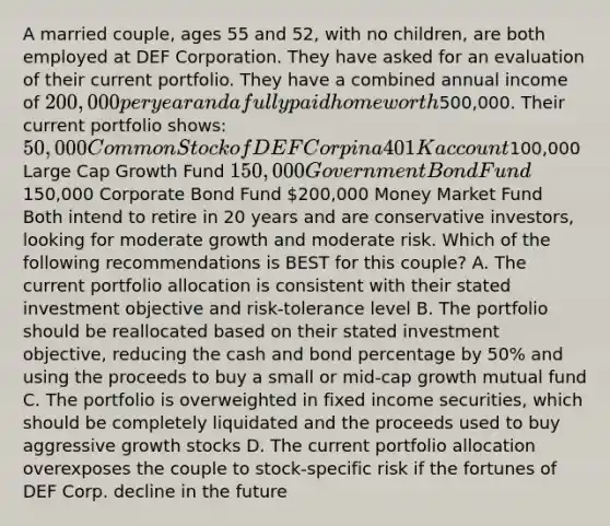 A married couple, ages 55 and 52, with no children, are both employed at DEF Corporation. They have asked for an evaluation of their current portfolio. They have a combined annual income of 200,000 per year and a fully paid home worth500,000. Their current portfolio shows: 50,000 Common Stock of DEF Corp in a 401K account100,000 Large Cap Growth Fund 150,000 Government Bond Fund150,000 Corporate Bond Fund 200,000 Money Market Fund Both intend to retire in 20 years and are conservative investors, looking for moderate growth and moderate risk. Which of the following recommendations is BEST for this couple? A. The current portfolio allocation is consistent with their stated investment objective and risk-tolerance level B. The portfolio should be reallocated based on their stated investment objective, reducing the cash and bond percentage by 50% and using the proceeds to buy a small or mid-cap growth mutual fund C. The portfolio is overweighted in fixed income securities, which should be completely liquidated and the proceeds used to buy aggressive growth stocks D. The current portfolio allocation overexposes the couple to stock-specific risk if the fortunes of DEF Corp. decline in the future