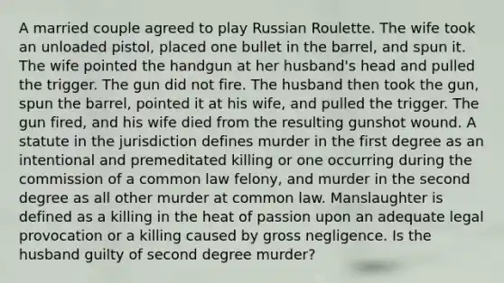 A married couple agreed to play Russian Roulette. The wife took an unloaded pistol, placed one bullet in the barrel, and spun it. The wife pointed the handgun at her husband's head and pulled the trigger. The gun did not fire. The husband then took the gun, spun the barrel, pointed it at his wife, and pulled the trigger. The gun fired, and his wife died from the resulting gunshot wound. A statute in the jurisdiction defines murder in the first degree as an intentional and premeditated killing or one occurring during the commission of a common law felony, and murder in the second degree as all other murder at common law. Manslaughter is defined as a killing in the heat of passion upon an adequate legal provocation or a killing caused by gross negligence. Is the husband guilty of second degree murder?