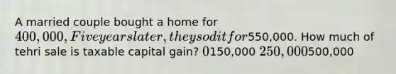 A married couple bought a home for 400,000, Five years later, they sod it for550,000. How much of tehri sale is taxable capital gain? 0150,000 250,000500,000