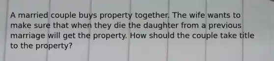 A married couple buys property together. The wife wants to make sure that when they die the daughter from a previous marriage will get the property. How should the couple take title to the property?