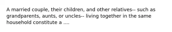 A married couple, their children, and other relatives-- such as grandparents, aunts, or uncles-- living together in the same household constitute a ....