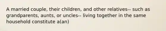 A married couple, their children, and other relatives-- such as grandparents, aunts, or uncles-- living together in the same household constitute a(an)