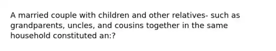 A married couple with children and other relatives- such as grandparents, uncles, and cousins together in the same household constituted an:?