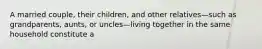 A married couple, their children, and other relatives—such as grandparents, aunts, or uncles—living together in the same household constitute a