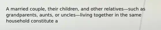 A married couple, their children, and other relatives—such as grandparents, aunts, or uncles—living together in the same household constitute a