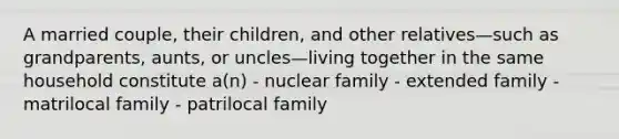 A married couple, their children, and other relatives—such as grandparents, aunts, or uncles—living together in the same household constitute a(n) - nuclear family - extended family - matrilocal family - patrilocal family