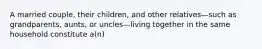 A married couple, their children, and other relatives—such as grandparents, aunts, or uncles—living together in the same household constitute a(n)