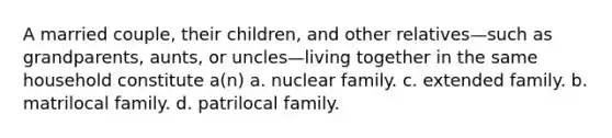 A married couple, their children, and other relatives—such as grandparents, aunts, or uncles—living together in the same household constitute a(n) a. nuclear family. c. extended family. b. matrilocal family. d. patrilocal family.