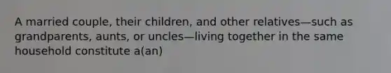 A married couple, their children, and other relatives—such as grandparents, aunts, or uncles—living together in the same household constitute a(an)