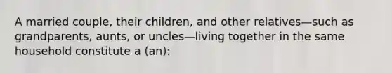 A married couple, their children, and other relatives—such as grandparents, aunts, or uncles—living together in the same household constitute a (an):