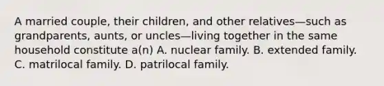 A married couple, their children, and other relatives—such as grandparents, aunts, or uncles—living together in the same household constitute a(n) A. nuclear family. B. extended family. C. matrilocal family. D. patrilocal family.