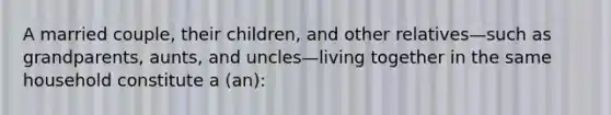 A married couple, their children, and other relatives—such as grandparents, aunts, and uncles—living together in the same household constitute a (an):