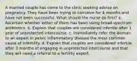 A married couple has come to the clinic seeking advice on pregnancy. They have been trying to conceive for 4 months and have not been successful. What should the nurse do first? a. Ascertain whether either of them has been using broad-spectrum antibiotics. b. Explain that couples are considered infertile after 1 year of unprotected intercourse. c. Immediately refer the woman to an expert in pelvic inflammatory disease the most common cause of infertility. d. Explain that couples are considered infertile after 3 months of engaging in unprotected intercourse and that they will need a referral to a fertility expert.