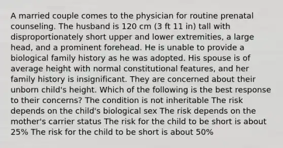 A married couple comes to the physician for routine prenatal counseling. The husband is 120 cm (3 ft 11 in) tall with disproportionately short upper and lower extremities, a large head, and a prominent forehead. He is unable to provide a biological family history as he was adopted. His spouse is of average height with normal constitutional features, and her family history is insignificant. They are concerned about their unborn child's height. Which of the following is the best response to their concerns? The condition is not inheritable The risk depends on the child's biological sex The risk depends on the mother's carrier status The risk for the child to be short is about 25% The risk for the child to be short is about 50%