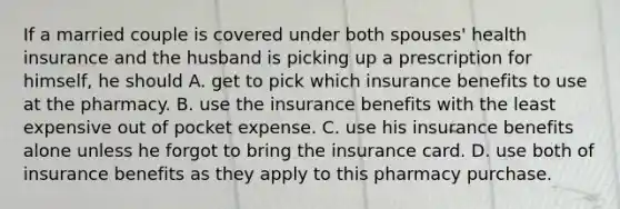 If a married couple is covered under both spouses' health insurance and the husband is picking up a prescription for himself, he should A. get to pick which insurance benefits to use at the pharmacy. B. use the insurance benefits with the least expensive out of pocket expense. C. use his insurance benefits alone unless he forgot to bring the insurance card. D. use both of insurance benefits as they apply to this pharmacy purchase.