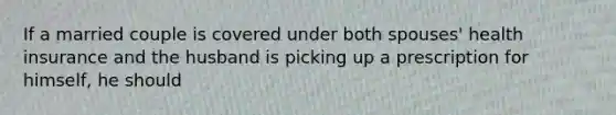 If a married couple is covered under both spouses' health insurance and the husband is picking up a prescription for himself, he should