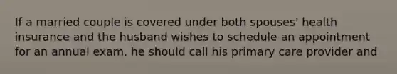 If a married couple is covered under both spouses' health insurance and the husband wishes to schedule an appointment for an annual exam, he should call his primary care provider and