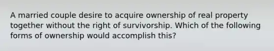 A married couple desire to acquire ownership of real property together without the right of survivorship. Which of the following forms of ownership would accomplish this?