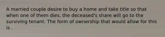 A married couple desire to buy a home and take title so that when one of them dies, the deceased's share will go to the surviving tenant. The form of ownership that would allow for this is .