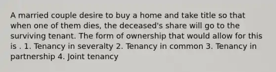 A married couple desire to buy a home and take title so that when one of them dies, the deceased's share will go to the surviving tenant. The form of ownership that would allow for this is . 1. Tenancy in severalty 2. Tenancy in common 3. Tenancy in partnership 4. Joint tenancy