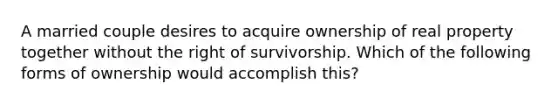 A married couple desires to acquire ownership of real property together without the right of survivorship. Which of the following forms of ownership would accomplish this?