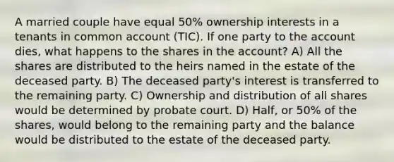 A married couple have equal 50% ownership interests in a tenants in common account (TIC). If one party to the account dies, what happens to the shares in the account? A) All the shares are distributed to the heirs named in the estate of the deceased party. B) The deceased party's interest is transferred to the remaining party. C) Ownership and distribution of all shares would be determined by probate court. D) Half, or 50% of the shares, would belong to the remaining party and the balance would be distributed to the estate of the deceased party.