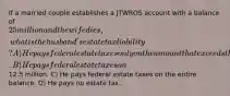 If a married couple establishes a JTWROS account with a balance of 25 million and the wife dies, what is the husband's estate tax liability? A) He pays federal estate taxes only on the amount that exceeds the estate tax credit. B) He pays federal estate taxes on12.5 million. C) He pays federal estate taxes on the entire balance. D) He pays no estate tax.