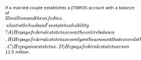 If a married couple establishes a JTWROS account with a balance of 25 million and the wife dies, what is the husband's estate tax liability? A) He pays federal estate taxes on the entire balance. B) He pays federal estate taxes only on the amount that exceeds the estate tax credit. C) He pays no estate tax. D) He pays federal estate taxes on12.5 million.