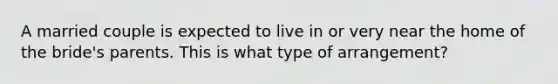 A married couple is expected to live in or very near the home of the bride's parents. This is what type of arrangement?