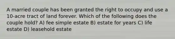 A married couple has been granted the right to occupy and use a 10-acre tract of land forever. Which of the following does the couple hold? A) fee simple estate B) estate for years C) life estate D) leasehold estate