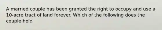 A married couple has been granted the right to occupy and use a 10-acre tract of land forever. Which of the following does the couple hold