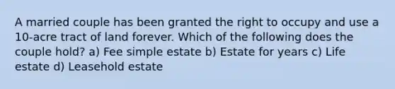 A married couple has been granted the right to occupy and use a 10-acre tract of land forever. Which of the following does the couple hold? a) Fee simple estate b) Estate for years c) Life estate d) Leasehold estate